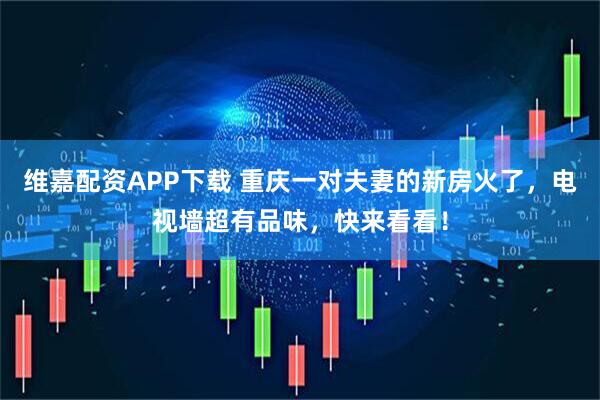 维嘉配资APP下载 重庆一对夫妻的新房火了，电视墙超有品味，快来看看！