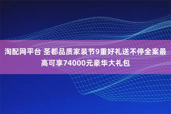 淘配网平台 圣都品质家装节9重好礼送不停全案最高可享74000元豪华大礼包