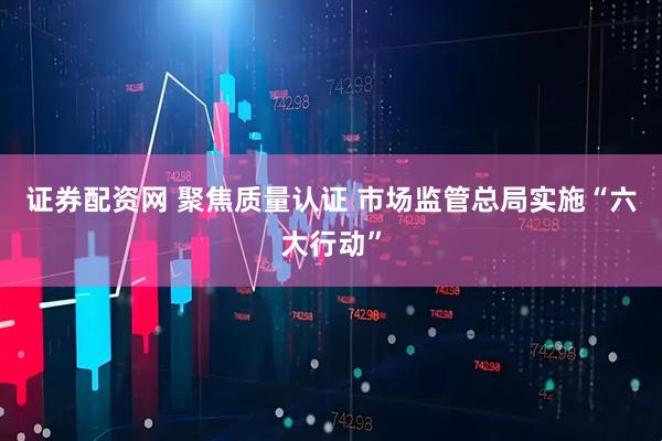 证券配资网 聚焦质量认证 市场监管总局实施“六大行动”