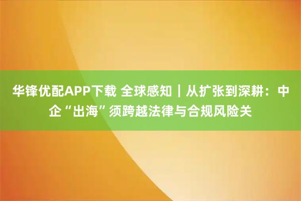 华锋优配APP下载 全球感知｜从扩张到深耕：中企“出海”须跨越法律与合规风险关